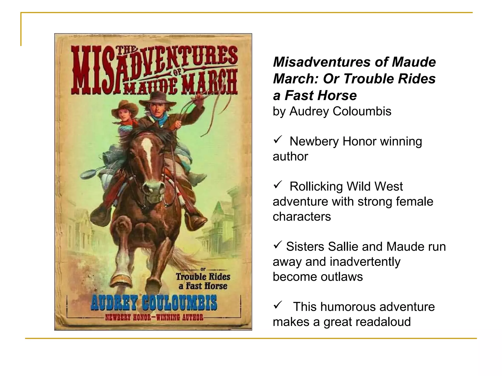 Misadventures of Maude March: Or Trouble Rides a Fast Horse by Audrey Coloumbis Newbery Honor winning author Rollicking Wild West adventure with strong female characters Sisters Sallie and Maude run away and inadvertently become outlaws This humorous adventure makes a great readaloud 