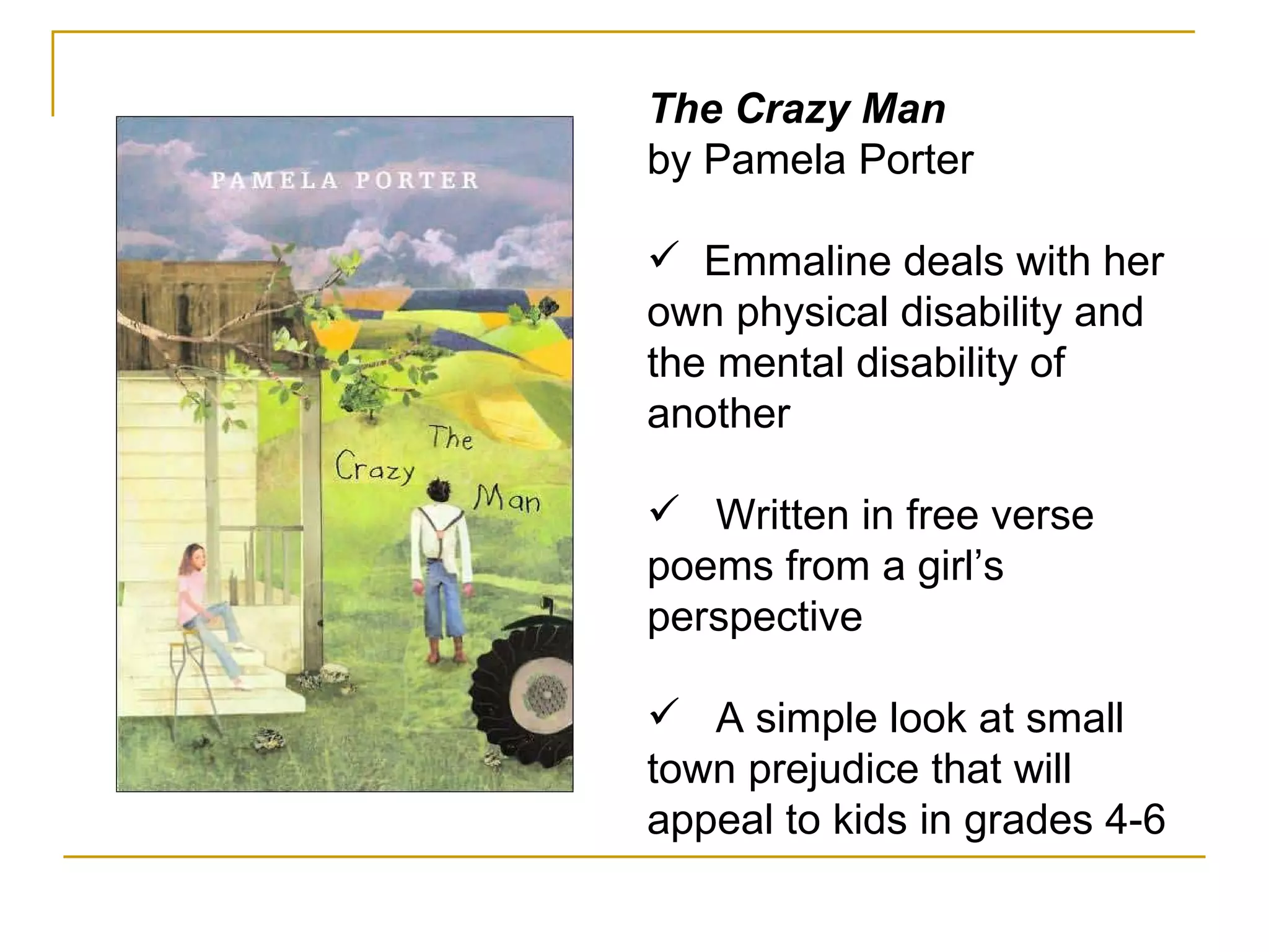 The Crazy Man by Pamela Porter Emmaline deals with her own physical disability and the mental disability of another Written in free verse poems from a girl’s perspective A simple look at small town prejudice that will appeal to kids in grades 4-6 