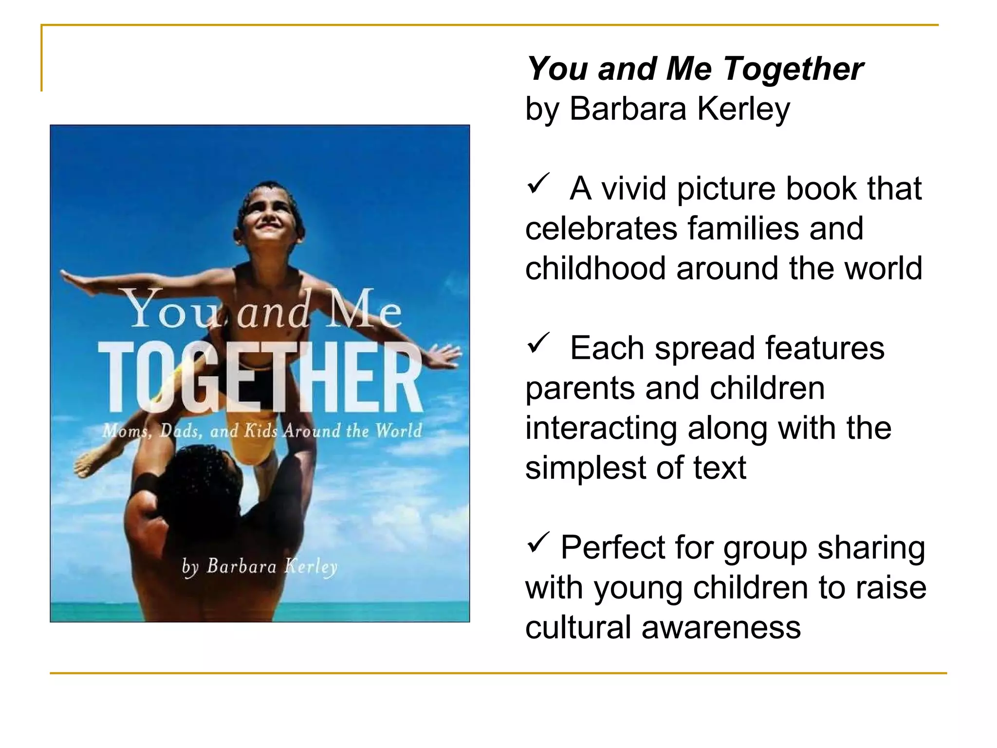 You and Me Together by Barbara Kerley A vivid picture book that celebrates families and childhood around the world Each spread features parents and children interacting along with the simplest of text Perfect for group sharing with young children to raise cultural awareness 