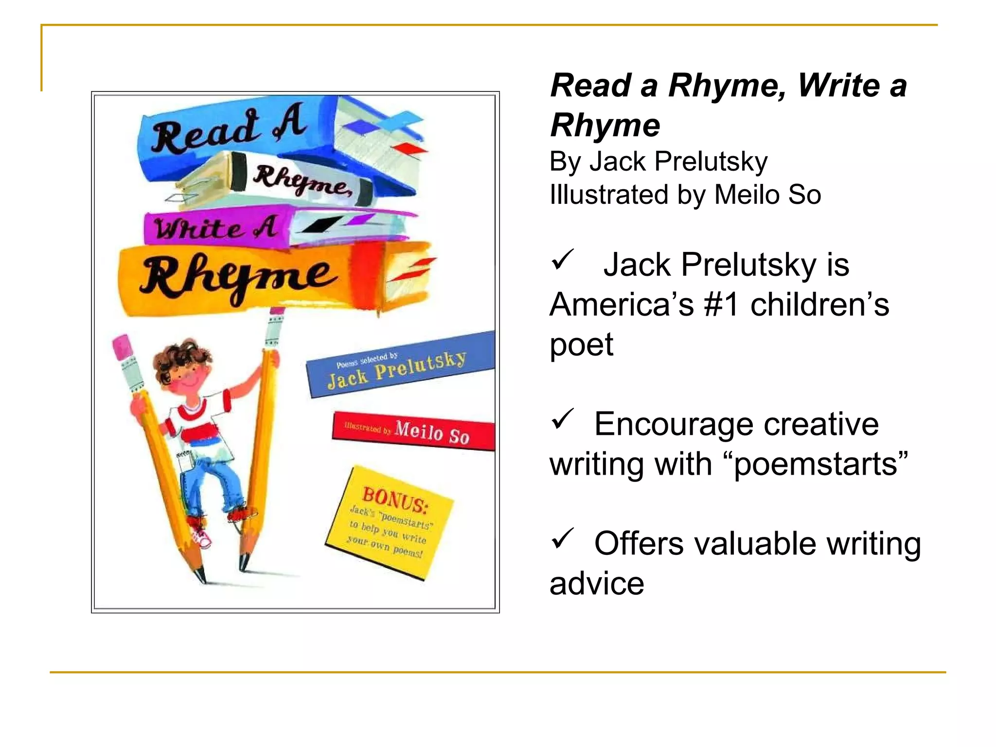 Read a Rhyme, Write a Rhyme By Jack Prelutsky Illustrated by Meilo So Jack Prelutsky is America’s #1 children’s poet Encourage creative writing with “poemstarts” Offers valuable writing advice 