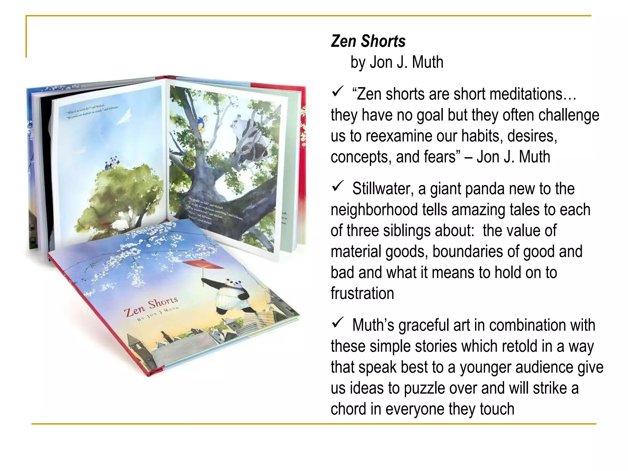 Zen Shorts  by Jon J. Muth “ Zen shorts are short meditations… they have no goal but they often challenge us to reexamine our habits, desires, concepts, and fears” – Jon J. Muth Stillwater, a giant panda new to the neighborhood tells amazing tales to each of three siblings about:  the value of material goods, boundaries of good and bad and what it means to hold on to frustration  Muth’s graceful art in combination with these simple stories which retold in a way that speak best to a younger audience give us ideas to puzzle over and will strike a chord in everyone they touch 