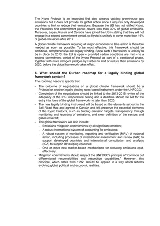 The Kyoto Protocol is an important first step towards tackling greenhouse gas
emissions but it does not provide for global action since it requires only developed
countries to limit or reduce their emissions. Because the US has not ratified Kyoto,
the Protocol's first commitment period covers less than 30% of global emissions.
Moreover, Japan, Russia and Canada have joined the US in stating that they will not
engage in a second commitment period, so Kyoto is unlikely to cover more than 16%
of global emissions after 2012.
A global climate framework requiring all major economies to take action is therefore
needed as soon as possible. To be most effective, this framework should be
ambitious, comprehensive and legally binding. Since such a framework is unlikely to
be in place by 2013, the EU is open – provided certain conditions are met – to a
second commitment period of the Kyoto Protocol as part of a transitional phase,
together with more stringent pledges by Parties to limit or reduce their emissions by
2020, before the global framework takes effect.

6. What should the Durban roadmap for a legally binding global
framework contain?
The roadmap needs to specify that:
- The outcome of negotiations on a global climate framework should be a
  Protocol or another legally binding rules-based instrument under the UNFCCC;
- Completion of the negotiations should be linked to the 2013-2015 review of the
  adequacy of the 2°C temperature ceiling and a deadline should be set for the
  entry into force of the global framework no later than 2020;
- The new legally binding instrument will be based on the elements set out in the
  Bali Road Map and agreed in Cancún and will preserve the essential elements
  of the Kyoto Protocol, such as binding emission targets, transparency through
  monitoring and reporting of emissions, and clear definition of the sectors and
  gases covered;
- The global framework will also include:
  - Emissions mitigation commitments by all significant emitters;
  - A robust international system of accounting for emissions;
  - A robust system of monitoring, reporting and verification (MRV) of national
      action, including processes of international assessment and review (IAR) to
      support developed countries and international consultation and analysis
      (ICA) to support developing countries;
  - One or more new market-based mechanisms for reducing emissions cost-
      effectively;
- Mitigation commitments should respect the UNFCCC's principle of "common but
  differentiated responsibilities and respective capabilities." However, this
  principle, which dates from 1992, should be applied in a way which reflects
  evolving global political and economic realities.
 