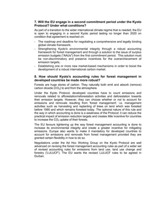 7. Will the EU engage in a second commitment period under the Kyoto
Protocol? Under what conditions?
As part of a transition to the wider international climate regime that is needed, the EU
is open to engaging in a second Kyoto period lasting no longer than 2020 on
condition that agreement is reached on:
- The roadmap and deadline for negotiating a comprehensive and legally binding
  global climate framework;
- Strengthening Kyoto's environmental integrity through a robust accounting
  framework for forest management and through a solution to the issue of surplus
  emission budgets ("AAUs") from the first commitment period. This solution must
  be non-discriminatory and preserve incentives for the overarchievement of
  emission targets;
- Establishing one or more new market-based mechanisms in order to boost the
  development of a robust international carbon market.

8. How should Kyoto's accounting rules for forest management in
developed countries be made more robust?
Forests are huge stores of carbon. They naturally both emit and absorb (remove)
carbon dioxide (CO2) to and from the atmosphere.
Under the Kyoto Protocol, developed countries have to count emissions and
removals related to afforestation/reforestation activities and deforestation towards
their emission targets. However, they can choose whether or not to account for
emissions and removals resulting from 'forest management', i.e. management
activities such as harvesting and replanting of trees on land which was forested
before 1990 and which remains forested today. The optional nature of this rule and
the way in which accounting is done is a weakness of the Protocol; it can reduce the
practical impact of emission reduction targets and creates little incentive for countries
to increase the CO2 uptake of their forests.
The EU favours tightening up the way forest management accounting is done to
increase its environmental integrity and create a greater incentive for mitigating
emissions. Europe also wants to make it mandatory for developed countries to
account for emissions and removals from forest management provided they are
granted certain flexibility in how to do so.
Negotiations under the Ad Hoc Working Group on the Kyoto Protocol are well
advanced on revising the forest management accounting rules as part of a wider set
of revised accounting rules for emissions from land use, land use change and
forestry ('LULUCF'). The EU wants the revised LULUCF rules to be agreed in
Durban.
 