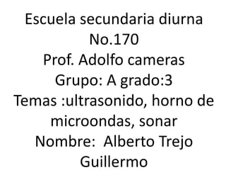 Escuela secundaria diurna No.170 Prof. Adolfo cameras Grupo: A grado:3 Temas :ultrasonido, horno de microondas, sonar Nombre:  Alberto Trejo Guillermo 