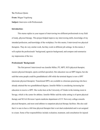 To: Professor Quinn

From: Megan Vogelsong

Subject: Interviews with Professionals


Introduction:

        This memo replies to your request of interviewing two different professionals in my field

of study, physical therapy. This project helped improve my interviewing skills, knowledge of my

intended profession, and knowledge of the workplace. For this memo, I interviewed two physical

therapists. They do very similar work, but they work in different job settings. In this memo, I

will explain the professionals’ background, agencies background, and compare and summarize

my impressions of the two.


Professionals’ Background:

        The first person I interviewed was Jennifer Miller, PT, MPT, SCS (physical therapist,

masters physical therapist, sports certified specialist). Her education was an MPT degree, but she

said that some people could be grandfathered a BS while the terminal degree is now a DPT

(doctorate physical therapist). Transitional DPTs are available to clinicians practicing who have

already attained the two grandfathered degrees. Jennifer Miller is considering increasing her

education to receive a DPT. She works here at the University of Toledo in the training room in

Savage, which is the center for athletes. Jennifer Miller said the niche setting is of sports physical

therapy and NCAA Division I sports medicine department of UT. Not every college consults

physical therapists, and most send athletes to outpatient physical therapy facilities. She also said

that it is rare to have a full time physical therapist that is not dual credentialed and is not assigned

to a team. Some of her responsibilities include evaluation, treatment, and consultation for injured
 