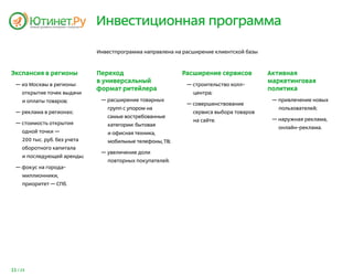 Инвестиционная программа

                               Инвестпрограмма направлена на расширение клиентской базы



Экспансия в регионы            Переход                      Расширение сервисов           Активная
                               в универсальный                                            маркетинговая
  — из Москвы в регионы:                                      — строительство колл-
                               формат ритейлера                                           политика
     открытие точек выдачи                                      центра;
     и оплаты товаров;          — расширение товарных                                      — привлечение новых
                                                              — совершенствование
                                  групп с упором на                                          пользователей;
  — реклама в регионах;                                         сервиса выбора товаров
                                  самые востребованные
                                                                на сайте.                  — наружная реклама,
  — стоимость открытия            категории: бытовая
                                                                                             онлайн-реклама.
     одной точки —                и офисная техника,
     200 тыс. руб. без учета      мобильные телефоны, ТВ;
     оборотного капитала
                                — увеличение доли
     и последующей аренды;
                                  повторных покупателей.
  — фокус на города-
     миллионники,
     приоритет — СПб.




11 / 25
 
