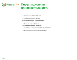 Инвестиционная
          привлекательность

          — стремительно растущий рынок;

          — уникальный формат торговли;

          — высокая лояльность клиентской базы;

          — лучшая конверсия трафика;

          — огромный потенциал экспансии;

          — существенные возможности по росту доходности;

          — профессиональная команда менеджеров.




13 / 25
 