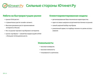Сильные стороны Ютинет.Ру

Работа на быстрорастущем рынке:                                  Клиентоориентированная модель:
  — рынок БТиЭ растет;                                             — детализированная база технических характеристик;

  — стремительно растет онлайн-сегмент;                            — один из самых широких ассортиментов техники на рынке;

  — Высокая динамика роста проникновения                           — самый широкий выбор ноутбуков;
     интернета в России;
                                                                   — уникальный сервис по подбору техники по целям исполь-
  — № 1 на рынке торговли ноутбуками в интернете;                    зования.

  — рынок ноутбуков — самый быстрорастущий в БТиЭ
     с большим потенциалом роста.




                                               Уникальность:
                                                    — высокая конверсия;

                                                    — высокая лояльность;

                                                    — популярность в регионах.




14 / 25
 