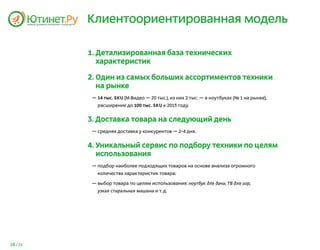 Клиентоориентированная модель

          1. Детализированная база технических
             характеристик

          2. Один из самых больших ассортиментов техники
             на рынке
           — 14 тыс. SKU (М.Видео — 20 тыс.), из них 2 тыс. — в ноутбуках (№ 1 на рынке),
             расширение до 100 тыс. SKU к 2015 году.


          3. Доставка товара на следующий день
           — средняя доставка у конкурентов — 2-4 дня.


          4. Уникальный сервис по подбору техники по целям
             использования
           — подбор наиболее подходящих товаров на основе анализа огромного
             количества характеристик товара;

           — выбор товара по целям использования: ноутбук для дачи, ТВ для игр,
             узкая стиральная машина и т. д.




16 / 25
 