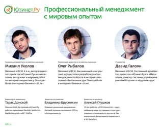 Профессиональный менеджмент
                                             с мировым опытом




Генеральный директор и основатель компании                 Финансовый директор и основатель компании                     IT-директор


Михаил Уколов                                              Олег Рыбалов                                                  Давид Галоян
Окончил МЭСИ. К. э.н., автор и идео-                       Окончил МЭСИ. Как внешний консуль-                            Окончил М ЭСИ. Системный архитек-
лог проектов «Ютинет.Ру» и «Мега-                          тант осуществлял разработку систе-                            тор проектов «Ютинет.Ру» и «Мега-
план», автор книг и научных работ                          мы документооброта в интернет-ма-                             план», соавтор системы управления
по интернет-маркетингу. Опыт ра-                           газине «Быттехника.ру». Опыт работы                           рекламой проекта «Крутилка.ру».
боты в интернет-бизнесе —10 лет.                           в интернет-бизнесе — 8 лет.




Директор по маркетингу                       Директор по развитию                     Директор по контенту

Тарас Донской                                Владимир Брусникин                       Алексей Глушков
Окончил МАИ. До прихода в Ютинет.Ру          Развивал различные направления            10 лет работал в CBS Interactive — круп-
работал в компаниях Rambler Media Ltd.,      бытовой техники в магазинах 003.ру        нейшем в мире поставщике структури-
Mail.Ru Group Ltd. и «ИСТ ЛАЙН».             и Холодильник.ру                          рованного технического контента, был
                                                                                       аналитиком Департамента маркетинга
                                                                                       в IBS DataFort.

19 / 25
 