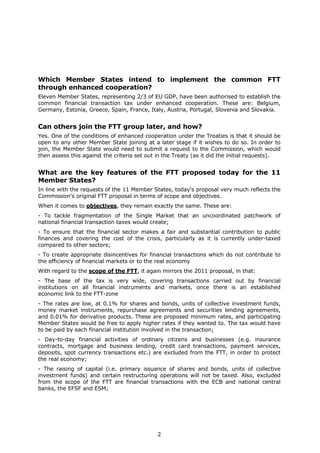 Which Member States intend to implement the common FTT
through enhanced cooperation?
Eleven Member States, representing 2/3 of EU GDP, have been authorised to establish the
common financial transaction tax under enhanced cooperation. These are: Belgium,
Germany, Estonia, Greece, Spain, France, Italy, Austria, Portugal, Slovenia and Slovakia.


Can others join the FTT group later, and how?
Yes. One of the conditions of enhanced cooperation under the Treaties is that it should be
open to any other Member State joining at a later stage if it wishes to do so. In order to
join, the Member State would need to submit a request to the Commission, which would
then assess this against the criteria set out in the Treaty (as it did the initial requests).


What are the key features of the FTT proposed today for the 11
Member States?
In line with the requests of the 11 Member States, today's proposal very much reflects the
Commission's original FTT proposal in terms of scope and objectives.
When it comes to objectives, they remain exactly the same. These are:
- To tackle fragmentation of the Single Market that an uncoordinated patchwork of
national financial transaction taxes would create;
- To ensure that the financial sector makes a fair and substantial contribution to public
finances and covering the cost of the crisis, particularly as it is currently under-taxed
compared to other sectors;
- To create appropriate disincentives for financial transactions which do not contribute to
the efficiency of financial markets or to the real economy
With regard to the scope of the FTT, it again mirrors the 2011 proposal, in that:
- The base of the tax is very wide, covering transactions carried out by financial
institutions on all financial instruments and markets, once there is an established
economic link to the FTT-zone
- The rates are low, at 0.1% for shares and bonds, units of collective investment funds,
money market instruments, repurchase agreements and securities lending agreements,
and 0.01% for derivative products. These are proposed minimum rates, and participating
Member States would be free to apply higher rates if they wanted to. The tax would have
to be paid by each financial institution involved in the transaction;
- Day-to-day financial activities of ordinary citizens and businesses (e.g. insurance
contracts, mortgage and business lending, credit card transactions, payment services,
deposits, spot currency transactions etc.) are excluded from the FTT, in order to protect
the real economy;
- The raising of capital (i.e. primary issuance of shares and bonds, units of collective
investment funds) and certain restructuring operations will not be taxed. Also, excluded
from the scope of the FTT are financial transactions with the ECB and national central
banks, the EFSF and ESM;




                                             2
 