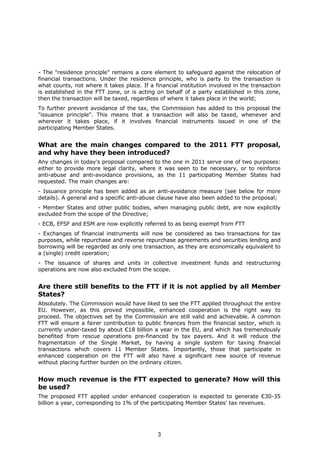 - The "residence principle" remains a core element to safeguard against the relocation of
financial transactions. Under the residence principle, who is party to the transaction is
what counts, not where it takes place. If a financial institution involved in the transaction
is established in the FTT zone, or is acting on behalf of a party established in this zone,
then the transaction will be taxed, regardless of where it takes place in the world;
To further prevent avoidance of the tax, the Commission has added to this proposal the
"issuance principle". This means that a transaction will also be taxed, whenever and
wherever it takes place, if it involves financial instruments issued in one of the
participating Member States.


What are the main changes compared to the 2011 FTT proposal,
and why have they been introduced?
Any changes in today's proposal compared to the one in 2011 serve one of two purposes:
either to provide more legal clarity, where it was seen to be necessary, or to reinforce
anti-abuse and anti-avoidance provisions, as the 11 participating Member States had
requested. The main changes are:
- Issuance principle has been added as an anti-avoidance measure (see below for more
details). A general and a specific anti-abuse clause have also been added to the proposal;
- Member States and other public bodies, when managing public debt, are now explicitly
excluded from the scope of the Directive;
- ECB, EFSF and ESM are now explicitly referred to as being exempt from FTT
- Exchanges of financial instruments will now be considered as two transactions for tax
purposes, while repurchase and reverse repurchase agreements and securities lending and
borrowing will be regarded as only one transaction, as they are economically equivalent to
a (single) credit operation;
- The issuance of shares and units in collective investment funds and restructuring
operations are now also excluded from the scope.


Are there still benefits to the FTT if it is not applied by all Member
States?
Absolutely. The Commission would have liked to see the FTT applied throughout the entire
EU. However, as this proved impossible, enhanced cooperation is the right way to
proceed. The objectives set by the Commission are still valid and achievable. A common
FTT will ensure a fairer contribution to public finances from the financial sector, which is
currently under-taxed by about €18 billion a year in the EU, and which has tremendously
benefited from rescue operations pre-financed by tax payers. And it will reduce the
fragmentation of the Single Market, by having a single system for taxing financial
transactions which covers 11 Member States. Importantly, those that participate in
enhanced cooperation on the FTT will also have a significant new source of revenue
without placing further burden on the ordinary citizen.


How much revenue is the FTT expected to generate? How will this
be used?
The proposed FTT applied under enhanced cooperation is expected to generate €30-35
billion a year, corresponding to 1% of the participating Member States' tax revenues.




                                             3
 