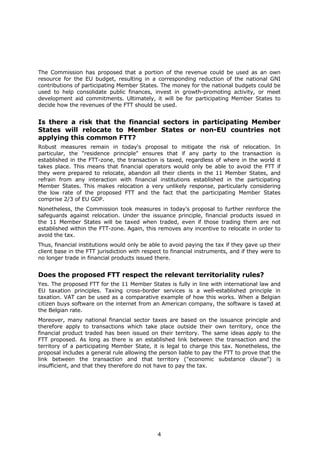 The Commission has proposed that a portion of the revenue could be used as an own
resource for the EU budget, resulting in a corresponding reduction of the national GNI
contributions of participating Member States. The money for the national budgets could be
used to help consolidate public finances, invest in growth-promoting activity, or meet
development aid commitments. Ultimately, it will be for participating Member States to
decide how the revenues of the FTT should be used.


Is there a risk that the financial sectors in participating Member
States will relocate to Member States or non-EU countries not
applying this common FTT?
Robust measures remain in today's proposal to mitigate the risk of relocation. In
particular, the "residence principle" ensures that if any party to the transaction is
established in the FTT-zone, the transaction is taxed, regardless of where in the world it
takes place. This means that financial operators would only be able to avoid the FTT if
they were prepared to relocate, abandon all their clients in the 11 Member States, and
refrain from any interaction with financial institutions established in the participating
Member States. This makes relocation a very unlikely response, particularly considering
the low rate of the proposed FTT and the fact that the participating Member States
comprise 2/3 of EU GDP.
Nonetheless, the Commission took measures in today's proposal to further reinforce the
safeguards against relocation. Under the issuance principle, financial products issued in
the 11 Member States will be taxed when traded, even if those trading them are not
established within the FTT-zone. Again, this removes any incentive to relocate in order to
avoid the tax.
Thus, financial institutions would only be able to avoid paying the tax if they gave up their
client base in the FTT jurisdiction with respect to financial instruments, and if they were to
no longer trade in financial products issued there.


Does the proposed FTT respect the relevant territoriality rules?
Yes. The proposed FTT for the 11 Member States is fully in line with international law and
EU taxation principles. Taxing cross-border services is a well-established principle in
taxation. VAT can be used as a comparative example of how this works. When a Belgian
citizen buys software on the internet from an American company, the software is taxed at
the Belgian rate.
Moreover, many national financial sector taxes are based on the issuance principle and
therefore apply to transactions which take place outside their own territory, once the
financial product traded has been issued on their territory. The same ideas apply to the
FTT proposed. As long as there is an established link between the transaction and the
territory of a participating Member State, it is legal to charge this tax. Nonetheless, the
proposal includes a general rule allowing the person liable to pay the FTT to prove that the
link between the transaction and that territory ("economic substance clause") is
insufficient, and that they therefore do not have to pay the tax.




                                              4
 