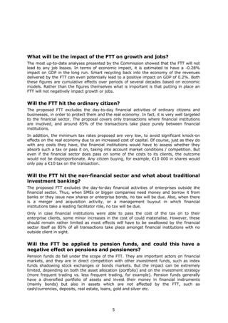 What will be the impact of the FTT on growth and jobs?
The most up-to-date analyses presented by the Commission showed that the FTT will not
lead to any job losses. In terms of economic impact, it is estimated to have a -0.28%
impact on GDP in the long run. Smart recycling back into the economy of the revenues
delivered by the FTT can even potentially lead to a positive impact on GDP of 0.2%. Both
these figures are cumulative effects over periods of several decades based on economic
models. Rather than the figures themselves what is important is that putting in place an
FTT will not negatively impact growth or jobs.


Will the FTT hit the ordinary citizen?
The proposed FTT excludes the day-to-day financial activities of ordinary citizens and
businesses, in order to protect them and the real economy. In fact, it is very well targeted
to the financial sector. The proposal covers only transactions where financial institutions
are involved, and around 85% of the transactions take place purely between financial
institutions.
In addition, the minimum tax rates proposed are very low, to avoid significant knock-on
effects on the real economy due to an increased cost of capital. Of course, just as they do
with any costs they have, the financial institutions would have to assess whether they
absorb such a tax or pass it on, taking into account market conditions / competition. But
even if the financial sector does pass on some of the costs to its clients, the outcome
would not be disproportionate. Any citizen buying, for example, €10 000 in shares would
only pay a €10 tax on the transaction.


Will the FTT hit the non-financial sector and what about traditional
investment banking?
The proposed FTT excludes the day-to-day financial activities of enterprises outside the
financial sector. Thus, when SMEs or bigger companies need money and borrow it from
banks or they issue new shares or enterprise bonds, no tax will be due. Also, when there
is a merger and acquisition activity, or a management buyout in which financial
institutions take a leading facilitator role, no tax will be due.
Only in case financial institutions were able to pass the cost of the tax on to their
enterprise clients, some minor increases in the cost of could materialise. However, these
should remain rather limited as most effects will have to be swallowed by the financial
sector itself as 85% of all transactions take place amongst financial institutions with no
outside client in sight.


Will the FTT be applied to pension funds, and could this have a
negative effect on pensions and pensioners?
Pension funds do fall under the scope of the FTT. They are important actors on financial
markets, and they are in direct competition with other investment funds, such as index
funds shadowing stock exchanges or bonds markets. But the impact can be extremely
limited, depending on both the asset allocation (portfolio) and on the investment strategy
(more frequent trading vs. less frequent trading, for example). Pension funds generally
have a diversified portfolio of assets and invest their money in financial instruments
(mainly bonds) but also in assets which are not affected by the FTT, such as
cash/currencies, deposits, real estate, loans, gold and silver etc.




                                             5
 