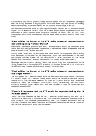 Conservative fully-funded pension funds typically follow low-risk investment strategies
that are mainly reflected in buying bonds or shares when they are issued and holding
them until maturity. Such transactions are not covered by the scope of this tax.
For pension funds where there is a high degree of assets trading, the tax incidence will be
higher. But an effect of the FTT could be to deter high turnover in pension funds, and
encourage a move towards more long-term handling of funds. This, in turn, could
substantially reduce the management fees of those funds in which pension funds often
invest.


What will be the impact of the FTT under enhanced cooperation on
non-participating Member States?
Before the Commission proposed that the 11 Member States should be allowed to move
ahead with FTT through enhanced cooperation, it carried out careful assessment that the
criteria set out in the Treaties were met.
Among these criteria was the stipulation that there should be no negative effects arising
from enhanced cooperation on the obligations, rights and competences of the non-
participating Member States, nor any competitive or other distortions for the Single
Market. The Commission's analysis had positive conclusions on all these aspects.
Moreover, non-participating Member States will benefit from the improvements to the
Single Market that a harmonised FTT amongst 11 Member States will bring in terms of
simplification and reduced administrative burdens for businesses.


What will be the impact of the FTT under enhanced cooperation on
the Single Market?
The FTT applied by 11 Member States would be positive for the Single Market. A common
FTT system, shared by 11 Member States, would reduce the number of divergent national
approaches to financial sector taxation. In doing so, it would lead to less competitive
distortions, fewer tax avoidance opportunities, more transparency and information
exchange amongst those taking part, and less compliance costs for businesses and
operators across the EU.


When is it foreseen that the FTT would be implemented by the 11
Member States?
Today's proposal foresees the FTT for the 11 Member States entering into effect on 1
January 2014. Obviously, it depends on the Council reaching agreement on the proposal in
time to respect this proposed implementation date. The European Parliament and the
European Economic and Social Committee and National Parliaments will also be consulted,
and national transposition would then be needed.




                                            6
 