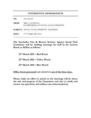 INTEROFFICE MEMORANDUM
TO: ALL STAFF
FROM: MRS C LAURENCE
CHAIRPERSON OF SOCIAL CLUB COMMITTEE
SUBJECT: SOCIAL CLUB COMMITTEE MEETINGS
DATE: 15TH FEBRUARY 2015
The Seychelles Fire & Rescue Services Agency Social Club
Committee will be holding meetings for staff in the Lecture
Room at 1015hrs as follows:
23rd
March 2015 – Red Watch
24th
March 2015 – Yellow Watch
25th
March 2015 – Blue Watch
Office hours personnel can attend on any of the three days.
Please make an effort to attend as the meetings will be about
the role and purpose of the Committee and also to clarify and
answer any questions and address any misconceptions.
 