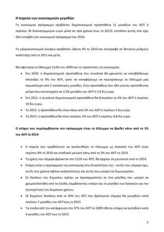 Η πορεία των οικονομικών μεγεθών
Το οικονομικό πρόγραμμα προβλέπει δημοσιονομική προσπάθεια 11 μονάδων του ΑΕΠ ή
περίπου 30 δισεκατομμύρια ευρώ μέσα σε τρία χρόνια (έως το 2013), επιπλέον αυτής που έχει
ήδη ενταχθεί στο οικονομικό πρόγραμμα του 2010.


Το μακροοικονομικό σενάριο προβλέπει ύφεση 4% το 2010 και επιστροφή σε θετικούς ρυθμούς
ανάπτυξης από το 2011 και μετά.


Με αφετηρία το έλλειμμα 13,6% του 2009 και τις προοπτικές της οικονομίας:
   •   Στο 2010: η δημοσιονομική προσπάθεια που συνολικά θα χρειαστεί να καταβάλλουμε
       πλησιάζει το 9% του ΑΕΠ, ώστε να καταφέρουμε να περιορίσουμε το έλλειμμα μας
       περισσότερο από 5 ποσοστιαίες μονάδες. Στην προσπάθεια που ήδη γίνεται προστίθενται
       μέτρα που αντιστοιχούν σε 2,5% μονάδες του ΑΕΠ ή 5,8 δις ευρώ.
   •   Στο 2011: η συνολική δημοσιονομική προσπάθεια θα ξεπεράσει το 4% του ΑΕΠ ή περίπου
       10 δις ευρώ.
   •   Το 2012: η προσπάθεια θα είναι πάνω από 2% του ΑΕΠ ή περίπου 5 δις ευρώ.
   •   Το 2013: η προσπάθεια θα είναι περίπου 2% του ΑΕΠ ή περίπου 4,8 δις ευρώ.


Ο στόχος που περιλαμβάνεται στο πρόγραμμα είναι το έλλειμμα να βρεθεί κάτω από το 3%
του ΑΕΠ το 2014:


   •   Η πορεία που προβλέπεται να ακολουθήσει το έλλειμμα ως ποσοστό του ΑΕΠ είναι
       περίπου 8% το 2010 και σταδιακή μείωση κάτω από το 3% του ΑΕΠ το 2014.
   •   Το χρέος που σήμερα βρίσκεται στο 115% του ΑΕΠ, θα αρχίσει να μειώνεται από το 2014.
   •   Στόχος είναι η προσαρμογή της οικονομίας στις δυνατότητες της – αυτές που σήμερα έχει,
       αυτές που χρόνια αφήνει αναξιοποίητες και αυτές που μπορεί να δημιουργήσει.
   •   Οι δαπάνες του δημοσίου πρέπει να προσαρμοστούν σε ένα μέγεθος που μπορεί να
       χρηματοδοτηθεί από τα έσοδα, λαμβάνοντας υπόψη και το μέγεθος των δαπανών για την
       εξυπηρέτηση του δημόσιου χρέους.
   •   Οι δημόσιες δαπάνες από το 50% του ΑΕΠ που βρίσκονται σήμερα θα μειωθούν κατά
       περίπου 7 μονάδες του ΑΕΠ έως το 2013.
   •   Τα έσοδα από την κατάρρευση στο 37% του ΑΕΠ το 2009 τίθεται στόχος να αυξηθούν κατά
       4 μονάδες του ΑΕΠ έως το 2013.

                                                                                           2
 
