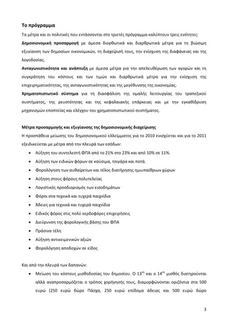 Το πρόγραμμα
Τα μέτρα και οι πολιτικές που εντάσσονται στο τριετές πρόγραμμα καλύπτουν τρεις ενότητες:
Δημοσιονομική προσαρμογή με άμεσα διορθωτικά και διαρθρωτικά μέτρα για τη βιώσιμη
εξυγίανση των δημοσίων οικονομικών, τη διαχείρισή τους, την ενίσχυση της διαφάνειας και της
λογοδοσίας.
Ανταγωνιστικότητα και ανάπτυξη με άμεσα μέτρα για την απελευθέρωση των αγορών και τη
συγκράτηση του κόστους και των τιμών και διαρθρωτικά μέτρα για την ενίσχυση της
επιχειρηματικότητας, της ανταγωνιστικότητας και της μεγέθυνσης της οικονομίας.
Χρηματοπιστωτικό σύστημα για τη διασφάλιση της ομαλής λειτουργίας του τραπεζικού
συστήματος, της ρευστότητας και της κεφαλαιακής επάρκειας και με την εγκαθίδρυση
μηχανισμών εποπτείας και ελέγχου του χρηματοπιστωτικού συστήματος.


Μέτρα προσαρμογής και εξυγίανσης της δημοσιονομικής διαχείρισης
Η προσπάθεια μείωσης του δημοσιονομικού ελλείμματος για το 2010 ενισχύεται και για το 2011
εξειδικεύεται με μέτρα από την πλευρά των εσόδων:
   •   Αύξηση του συντελεστή ΦΠΑ από το 21% στο 23% και από 10% σε 11%.
   •   Αύξηση των ειδικών φόρων σε καύσιμα, τσιγάρα και ποτά.
   •   Φορολόγηση των αυθαίρετων και τέλος διατήρησης ημιυπαίθριων χώρων
   •   Αύξηση στους φόρους πολυτελείας
   •   Λογιστικός προσδιορισμός των εισοδημάτων
   •   Φόροι στα τεχνικά και τυχερά παιχνίδια
   •   Άδειες για τεχνικά και τυχερά παιχνίδια
   •   Ειδικός φόρος στις πολύ κερδοφόρες επιχειρήσεις
   •   Διεύρυνση της φορολογικής βάσης του ΦΠΑ
   •   Πράσινα τέλη
   •   Αύξηση αντικειμενικών αξιών
   •   Φορολόγηση αποδοχών σε είδος


Και από την πλευρά των δαπανών:
   •   Μείωση του κόστους μισθοδοσίας του δημοσίου. Ο 13ος και ο 14ος μισθός διατηρούνται
       αλλά αναπροσαρμόζεται ο τρόπος χορήγησής τους, διαμορφώνονται οριζόντια στα 500
       ευρώ (250 ευρώ δώρο Πάσχα, 250 ευρώ επίδομα άδειας και 500 ευρώ δώρο



                                                                                            3
 