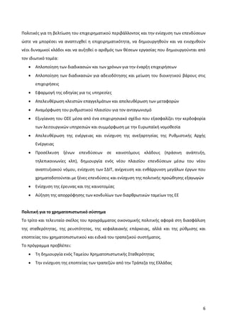 Πολιτικές για τη βελτίωση του επιχειρηματικού περιβάλλοντος και την ενίσχυση των επενδύσεων
ώστε να μπορέσει να αναπτυχθεί η επιχειρηματικότητα, να δημιουργηθούν και να ενισχυθούν
νέοι δυναμικοί κλάδοι και να αυξηθεί ο αριθμός των θέσεων εργασίας που δημιουργούνται από
τον ιδιωτικό τομέα:
   •   Απλοποίηση των διαδικασιών και των χρόνων για την έναρξη επιχειρήσεων
   •   Απλοποίηση των διαδικασιών για αδειοδότησης και μείωση του διοικητικού βάρους στις
       επιχειρήσεις
   •   Εφαρμογή της οδηγίας για τις υπηρεσίες
   •   Απελευθέρωση κλειστών επαγγελμάτων και απελευθέρωση των μεταφορών
   •   Αναμόρφωση του ρυθμιστικού πλαισίου για τον ανταγωνισμό
   •   Εξυγίανση του ΟΣΕ μέσα από ένα επιχειρησιακό σχέδιο που εξασφαλίζει την κερδοφορία
       των λειτουργικών υπηρεσιών και συμμόρφωση με την Ευρωπαϊκή νομοθεσία
   •   Απελευθέρωση της ενέργειας και ενίσχυση της ανεξαρτησίας της Ρυθμιστικής Αρχής
       Ενέργειας
   •   Προσέλκυση ξένων επενδύσεων σε καινοτόμους κλάδους (πράσινη ανάπτυξη,
       τηλεπικοινωνίες κλπ), δημιουργία ενός νέου πλαισίου επενδύσεων μέσω του νέου
       αναπτυξιακού νόμου, ενίσχυση των ΣΔΙΤ, ανίχνευση και ενθάρρυνση μεγάλων έργων που
       χρηματοδοτούνται με ξένες επενδύσεις και ενίσχυση της πολιτικής προώθησης εξαγωγών
   •   Ενίσχυση της έρευνας και της καινοτομίας
   •   Αύξηση της απορρόφησης των κονδυλίων των διαρθρωτικών ταμείων της ΕΕ


Πολιτική για το χρηματοπιστωτικό σύστημα
Το τρίτο και τελευταίο σκέλος του προγράμματος οικονομικής πολιτικής αφορά στη διασφάλιση
της σταθερότητας, της ρευστότητας, της κεφαλαιακής επάρκειας, αλλά και της ρύθμισης και
εποπτείας του χρηματοπιστωτικού και ειδικά του τραπεζικού συστήματος.
Το πρόγραμμα προβλέπει:
   •   Τη δημιουργία ενός Ταμείου Χρηματοπιστωτικής Σταθερότητας
   •   Την ενίσχυση της εποπτείας των τραπεζών από την Τράπεζα της Ελλάδας




                                                                                         6
 