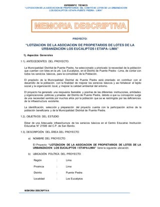 EXPEDIENTE TÉCNICO:
“LOTIZACION DE LA ASOCIACION DE PROPIETARIOS DEL COMITÉ DE LOTES DE LA URBANIZACION
LOS EUCALIPTOS I ETAPA-PUENTE PIEDRA– LIMA”
MEMORIA DESCRIPTIVA
PROYECTO:
“LOTIZACION DE LA ASOCIACION DE PROPIETARIOS DE LOTES DE LA
URBANIZACION LOS EUCALIPTOS I ETAPA- LIMA”
1). Aspectos Generales
1.1). ANTECEDENTES DEL PROYECTO.
La Municipalidad Distrital de Puente Piedra, ha seleccionado y priorizado la necesidad de la población
que cuentan con lotes en la urb. Los Eucaliptos, en el Distrito de Puente Piedra - Lima, de contar con
todos los servicios básicos, para la comodidad de la Población.
El propósito de la Municipalidad Distrital de Puente Piedra está orientado en contribuir con el
desarrollo de la población, con la finalidad de mejorar los servicios básicos y así fortalecer el tejido
social y la organización local, y mejorar la calidad ambiental del entorno.
El proyecto ha generado una respuesta favorable y positiva de las diferentes instituciones, entidades
y organizaciones públicas y privadas del Distrito de Puente Piedra, debido a que su concepción surge
de una necesidad sentida por muchos años por la población que se ve restringida por las deficiencias
de la infraestructura existente.
La identificación, selección y preparación del proyecto cuenta con la participación activa de la
población beneficiaria y de la Municipalidad Distrital de Puente Piedra.
1.2). OBJETIVOS DEL ESTUDIO
Dotar de una Adecuada infraestructura de los servicios básicos en el Centro Educativo Institución
Educativa N° 21506 del C.P. de San Benito.
1.3). DESCRIPCIÓN DEL ÁREA DEL PROYECTO
a) NOMBRE DEL PROYECTO:
El Proyecto: “LOTIZACION DE LA ASOCIACION DE PROPIETARIOS DE LOTES DE LA
URBANIZACION LOS EUCALIPTOS I ETAPA-LIMA” tiene la siguiente ubicación:
b) UBICACIÓN POLÍTICA DEL PROYECTO
Región : Lima
Provincia : Lima
Distrito : Puente Piedra
Localidad : Los Eucaliptos
 