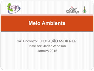 14º Encontro: EDUCAÇÃO AMBIENTAL
Instrutor: Jader Windson
Janeiro 2015
Meio Ambiente
 