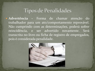  Advertência – Forma de chamar atenção do
trabalhador para um ato/comportamento reprovável.
Não cumprindo com as determinações, poderá sofrer
reincidência, e ser advertido novamente. Será
transcrita no livro ou ficha de registro de empregados,
pois é considerada penalidade.
 