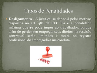  Desligamento - A justa causa dar-se-á pelos motivos
dispostos no art. 482 da CLT. Ela é a penalidade
máxima que se pode impor ao trabalhador, porque
além de perder seu emprego, seus direitos na rescisão
contratual serão limitados e estará no registro
profissional do empregado a má conduta.
 