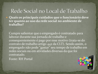  Quais os principais cuidados que o funcionário deve
ter quanto ao uso da rede social no ambiente de
trabalho?
Cumpre salientar que o empregado é contratado para
laborar durante sua jornada de trabalho e
consequentemente é pago por esse motivo (trata-se do
contrato de trabalho artigo 442 da CLT). Sendo assim, o
empregado não pode "gastar" seu tempo de trabalho em
redes sociais ou em atividades diversas da que foi
contratado.
Fonte: RH Portal
 