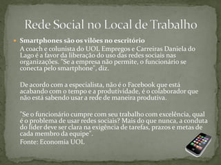  Smartphones são os vilões no escritório
A coach e colunista do UOL Empregos e Carreiras Daniela do
Lago é a favor da liberação do uso das redes sociais nas
organizações. "Se a empresa não permite, o funcionário se
conecta pelo smartphone", diz.
De acordo com a especialista, não é o Facebook que está
acabando com o tempo e a produtividade, é o colaborador que
não está sabendo usar a rede de maneira produtiva.
"Se o funcionário cumpre com seu trabalho com excelência, qual
é o problema de usar redes sociais? Mais do que nunca, a conduta
do líder deve ser clara na exigência de tarefas, prazos e metas de
cada membro da equipe".
Fonte: Economia UOL
 
