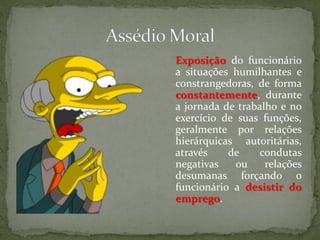 Exposição do funcionário
a situações humilhantes e
constrangedoras, de forma
constantemente, durante
a jornada de trabalho e no
exercício de suas funções,
geralmente por relações
hierárquicas autoritárias,
através de condutas
negativas ou relações
desumanas forçando o
funcionário a desistir do
emprego.
 