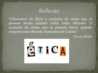 “Chamamos de Ética o conjunto de coisas que as
pessoas fazem quando todos estão olhando. O
conjunto de coisas que as pessoas fazem quando
ninguém está olhando chamamos de Caráter.”
Oscar Wilde
 