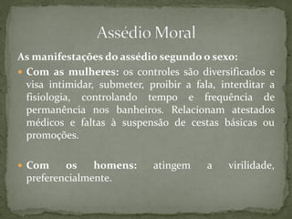 As manifestações do assédio segundo o sexo:
 Com as mulheres: os controles são diversificados e
visa intimidar, submeter, proibir a fala, interditar a
fisiologia, controlando tempo e frequência de
permanência nos banheiros. Relacionam atestados
médicos e faltas à suspensão de cestas básicas ou
promoções.
 Com os homens: atingem a virilidade,
preferencialmente.
 