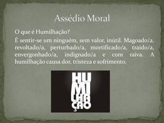 O que é Humilhação?
É sentir-se um ninguém, sem valor, inútil. Magoado/a,
revoltado/a, perturbado/a, mortificado/a, traído/a,
envergonhado/a, indignado/a e com raiva. A
humilhação causa dor, tristeza e sofrimento.
 