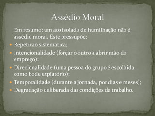 Em resumo: um ato isolado de humilhação não é
assédio moral. Este pressupõe:
 Repetição sistemática;
 Intencionalidade (forçar o outro a abrir mão do
emprego);
 Direcionalidade (uma pessoa do grupo é escolhida
como bode expiatório);
 Temporalidade (durante a jornada, por dias e meses);
 Degradação deliberada das condições de trabalho.
 
