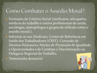  Formação de Coletivo Social (sindicatos, advogados,
médicos do trabalho e outros profissionais de saúde,
sociólogos, antropólogos e grupos de reflexão sobre o
assédio moral.).
 Informar ao seu Sindicato, Centro de Referência em
Saúde dos Trabalhadores (CRST), Comissão de
Direitos Humanos e Núcleo de Promoção de Igualdade
e Oportunidades e de Combate a Discriminação ou
Delegacia Regional do Trabalho.
 Testemunha denuncie!
 