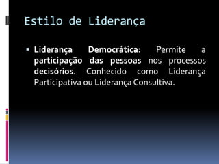 Estilo de Liderança
 Liderança Democrática: Permite a
participação das pessoas nos processos
decisórios. Conhecido como Liderança
Participativa ou Liderança Consultiva.
 