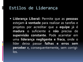 Estilos de Liderança
 Liderança Liberal: Permite que as pessoas
estejam à vontade para realizar as tarefas e
projetos por acreditar que a equipe já é
madura o suficiente e não precisa de
supervisão constante. Pode acarretar em
uma liderança negligente e fraca, onde o
líder deixa passar falhas e erros sem
perceber e, consequentemente, sem corrigi-
los.
 