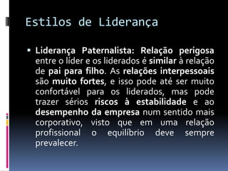 Estilos de Liderança
 Liderança Paternalista: Relação perigosa
entre o líder e os liderados é similar à relação
de pai para filho. As relações interpessoais
são muito fortes, e isso pode até ser muito
confortável para os liderados, mas pode
trazer sérios riscos à estabilidade e ao
desempenho da empresa num sentido mais
corporativo, visto que em uma relação
profissional o equilíbrio deve sempre
prevalecer.
 