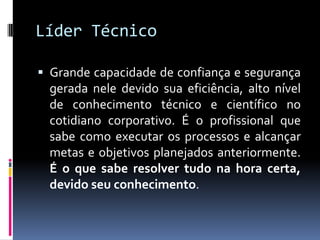Líder Técnico
 Grande capacidade de confiança e segurança
gerada nele devido sua eficiência, alto nível
de conhecimento técnico e científico no
cotidiano corporativo. É o profissional que
sabe como executar os processos e alcançar
metas e objetivos planejados anteriormente.
É o que sabe resolver tudo na hora certa,
devido seu conhecimento.
 