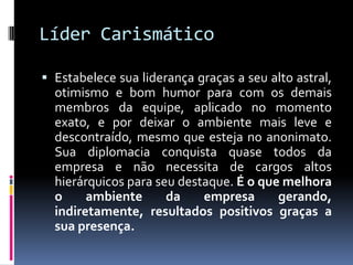 Líder Carismático
 Estabelece sua liderança graças a seu alto astral,
otimismo e bom humor para com os demais
membros da equipe, aplicado no momento
exato, e por deixar o ambiente mais leve e
descontraído, mesmo que esteja no anonimato.
Sua diplomacia conquista quase todos da
empresa e não necessita de cargos altos
hierárquicos para seu destaque. É o que melhora
o ambiente da empresa gerando,
indiretamente, resultados positivos graças a
sua presença.
 