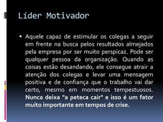 Líder Motivador
 Aquele capaz de estimular os colegas a seguir
em frente na busca pelos resultados almejados
pela empresa por ser muito perspicaz. Pode ser
qualquer pessoa da organização. Quando as
coisas estão desandando, ele consegue atrair a
atenção dos colegas e levar uma mensagem
positiva e de confiança que o trabalho vai dar
certo, mesmo em momentos tempestuosos.
Nunca deixa "a peteca cair" e isso é um fator
muito importante em tempos de crise.
 