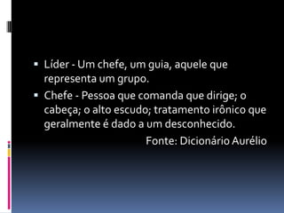  Líder - Um chefe, um guia, aquele que
representa um grupo.
 Chefe - Pessoa que comanda que dirige; o
cabeça; o alto escudo; tratamento irônico que
geralmente é dado a um desconhecido.
Fonte: Dicionário Aurélio
 