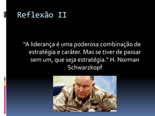 Reflexão II
“A liderança é uma poderosa combinação de
estratégia e caráter. Mas se tiver de passar
sem um, que seja estratégia.” H. Norman
Schwarzkopf
 