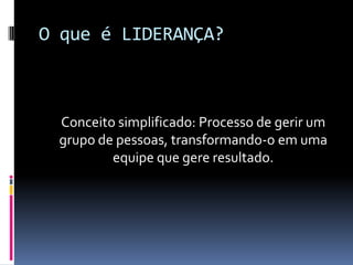 O que é LIDERANÇA?
Conceito simplificado: Processo de gerir um
grupo de pessoas, transformando-o em uma
equipe que gere resultado.
 
