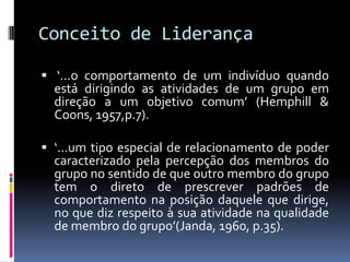 Conceito de Liderança
 ‘...o comportamento de um indivíduo quando
está dirigindo as atividades de um grupo em
direção a um objetivo comum’ (Hemphill &
Coons, 1957,p.7).
 ‘...um tipo especial de relacionamento de poder
caracterizado pela percepção dos membros do
grupo no sentido de que outro membro do grupo
tem o direto de prescrever padrões de
comportamento na posição daquele que dirige,
no que diz respeito à sua atividade na qualidade
de membro do grupo’(Janda, 1960, p.35).
 