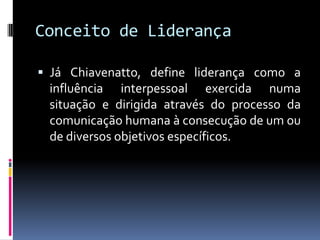 Conceito de Liderança
 Já Chiavenatto, define liderança como a
influência interpessoal exercida numa
situação e dirigida através do processo da
comunicação humana à consecução de um ou
de diversos objetivos específicos.
 