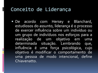 Conceito de Liderança
 De acordo com Hersey e Blanchard,
estudiosos do assunto, liderança é o processo
de exercer influência sobre um indivíduo ou
um grupo de indivíduos nos esforços para a
realização de um objetivo em uma
determinada situação. Lembrando que,
influência é uma força psicológica, cujo
objetivo é modificar o comportamento de
uma pessoa de modo intencional, define
Chiavenatto.
 