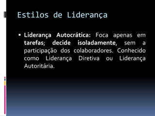 Estilos de Liderança
 Liderança Autocrática: Foca apenas em
tarefas; decide isoladamente, sem a
participação dos colaboradores. Conhecido
como Liderança Diretiva ou Liderança
Autoritária.
 