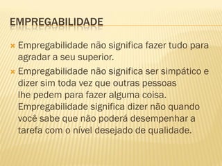 EMPREGABILIDADE
 Empregabilidade não significa fazer tudo para
agradar a seu superior.
 Empregabilidade não significa ser simpático e
dizer sim toda vez que outras pessoas
lhe pedem para fazer alguma coisa.
Empregabilidade significa dizer não quando
você sabe que não poderá desempenhar a
tarefa com o nível desejado de qualidade.
 