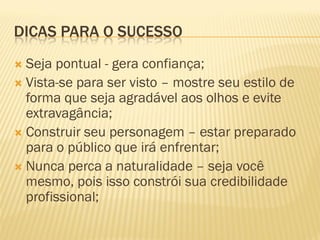 DICAS PARA O SUCESSO
 Seja pontual - gera confiança;
 Vista-se para ser visto – mostre seu estilo de
forma que seja agradável aos olhos e evite
extravagância;
 Construir seu personagem – estar preparado
para o público que irá enfrentar;
 Nunca perca a naturalidade – seja você
mesmo, pois isso constrói sua credibilidade
profissional;
 
